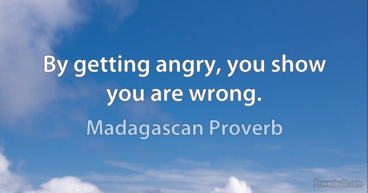 By getting angry, you show you are wrong. (Madagascan Proverb)