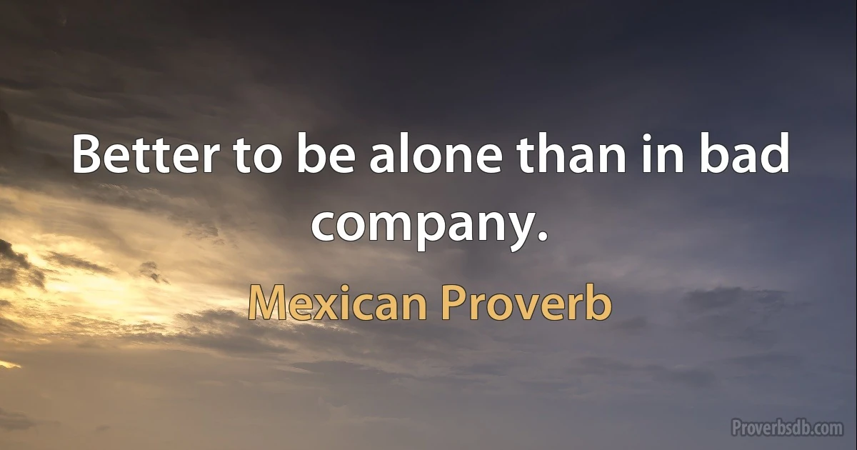 Better to be alone than in bad company. (Mexican Proverb)