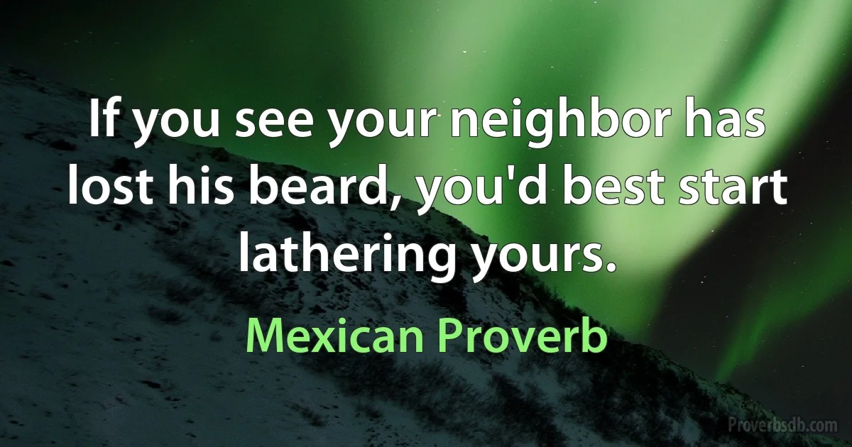 If you see your neighbor has lost his beard, you'd best start lathering yours. (Mexican Proverb)