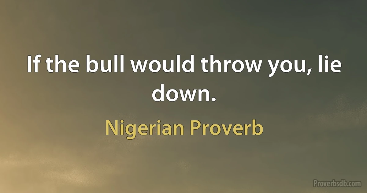 If the bull would throw you, lie down. (Nigerian Proverb)