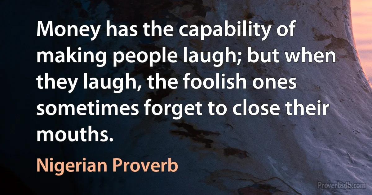 Money has the capability of making people laugh; but when they laugh, the foolish ones sometimes forget to close their mouths. (Nigerian Proverb)