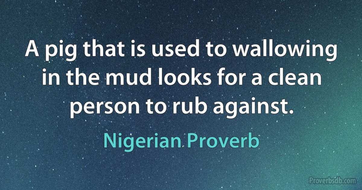 A pig that is used to wallowing in the mud looks for a clean person to rub against. (Nigerian Proverb)