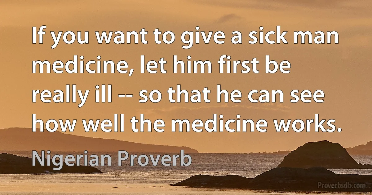 If you want to give a sick man medicine, let him first be really ill -- so that he can see how well the medicine works. (Nigerian Proverb)