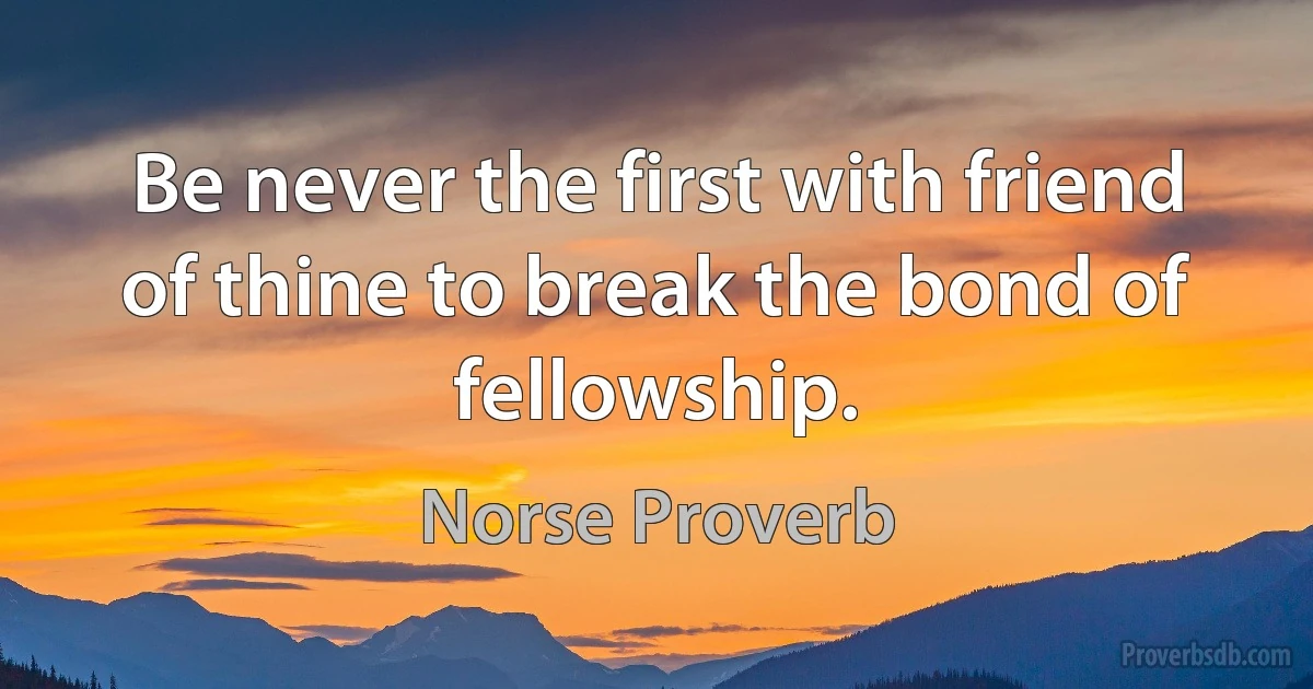 Be never the first with friend of thine to break the bond of fellowship. (Norse Proverb)