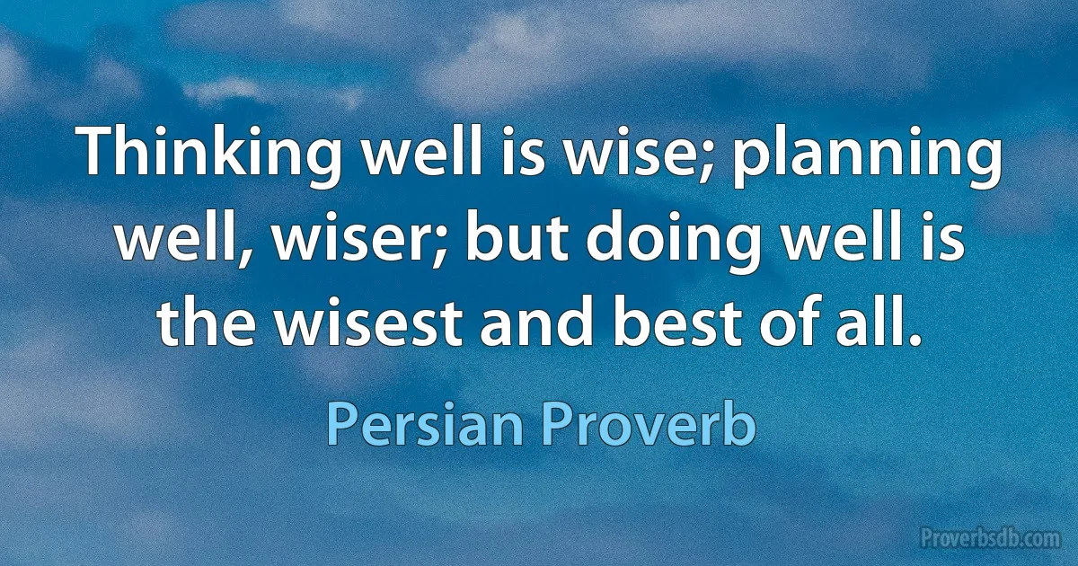 Thinking well is wise; planning well, wiser; but doing well is the wisest and best of all. (Persian Proverb)