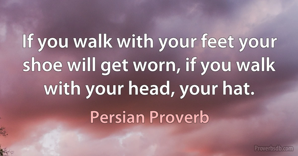 If you walk with your feet your shoe will get worn, if you walk with your head, your hat. (Persian Proverb)