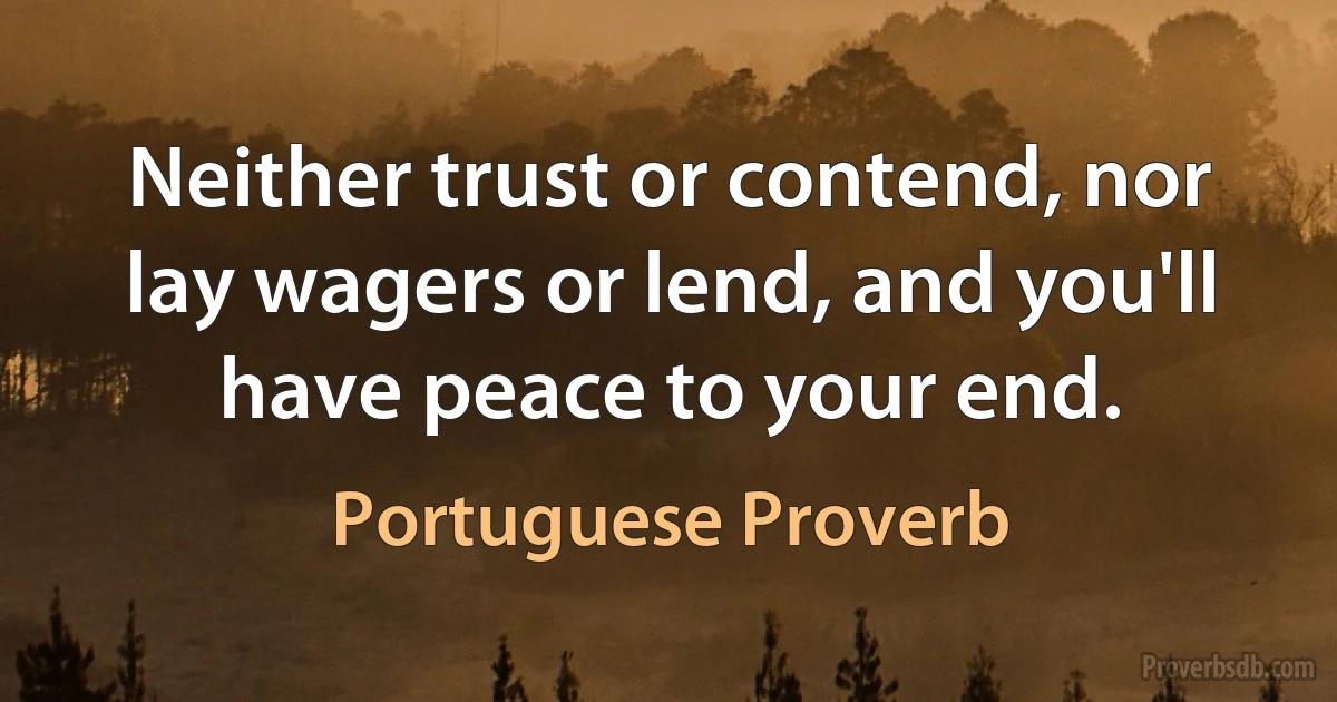 Neither trust or contend, nor lay wagers or lend, and you'll have peace to your end. (Portuguese Proverb)