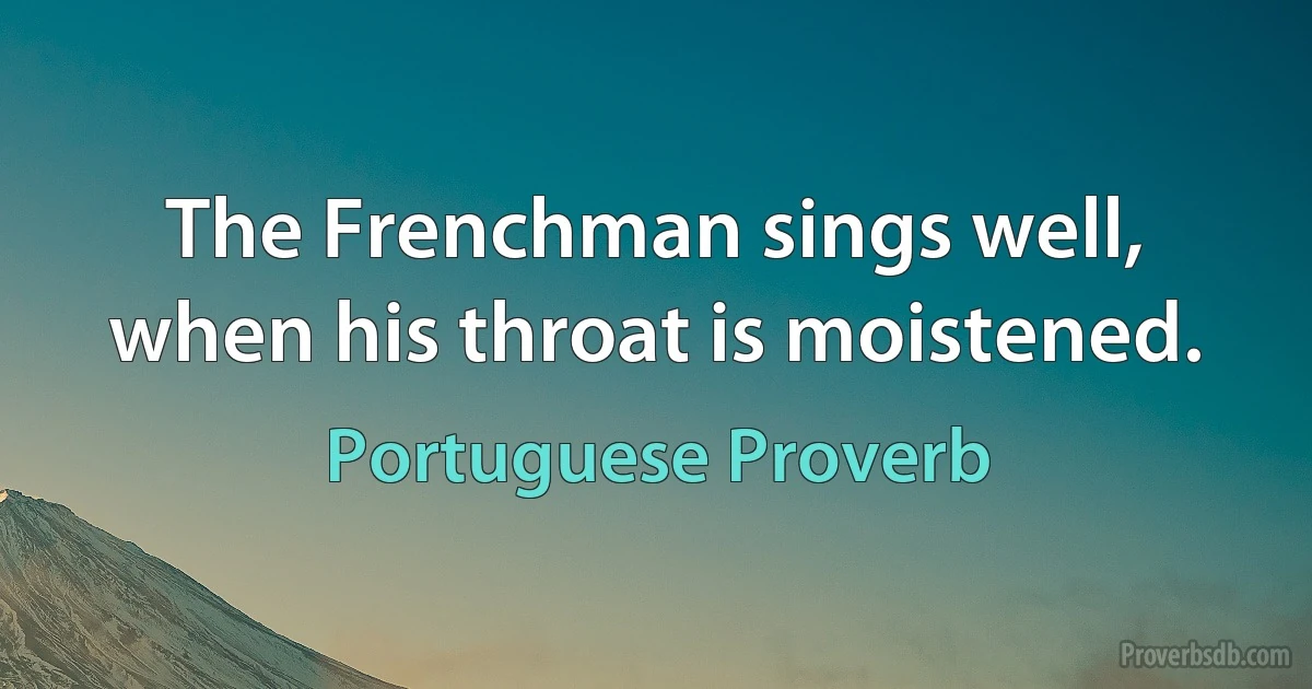 The Frenchman sings well, when his throat is moistened. (Portuguese Proverb)