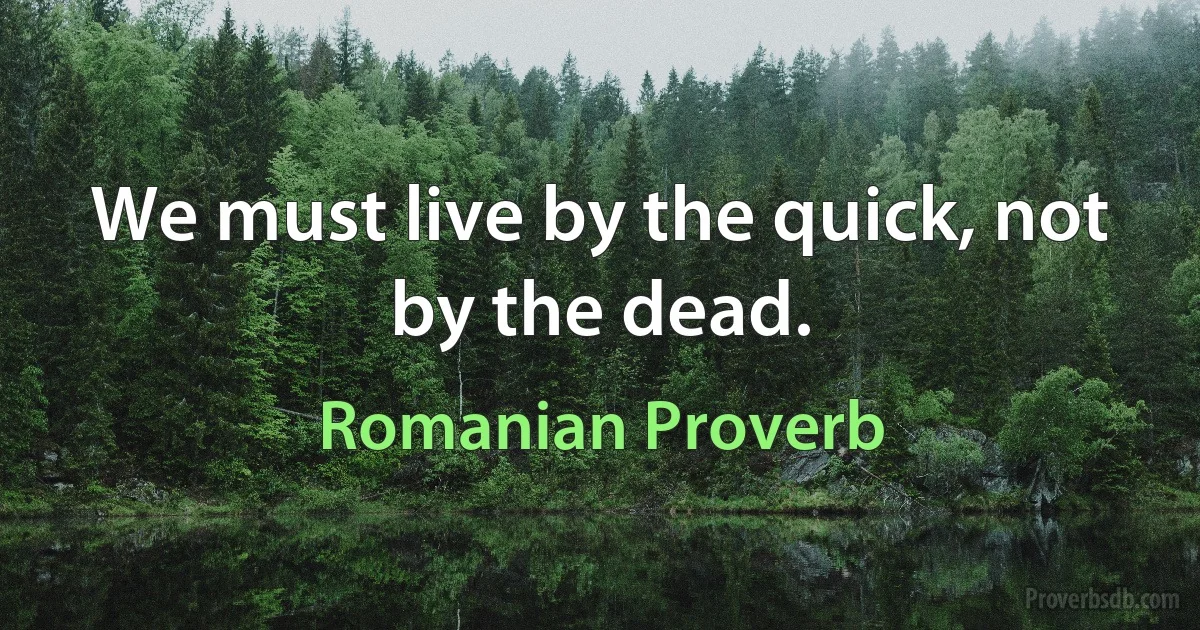 We must live by the quick, not by the dead. (Romanian Proverb)