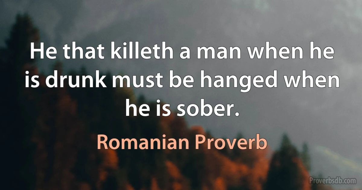 He that killeth a man when he is drunk must be hanged when he is sober. (Romanian Proverb)