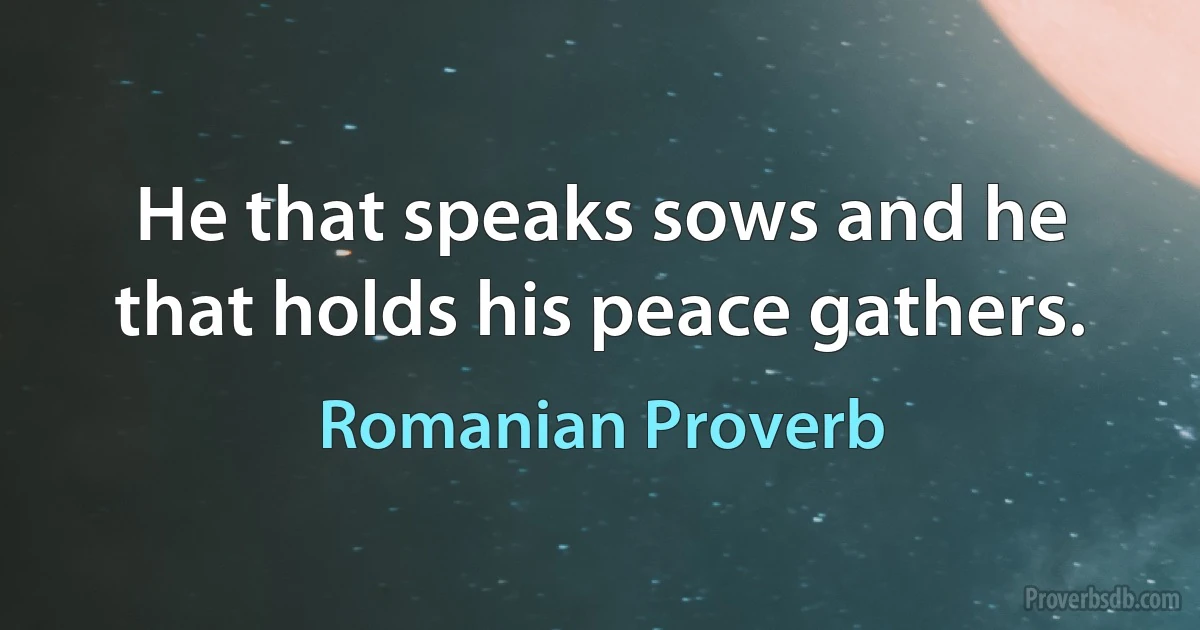 He that speaks sows and he that holds his peace gathers. (Romanian Proverb)