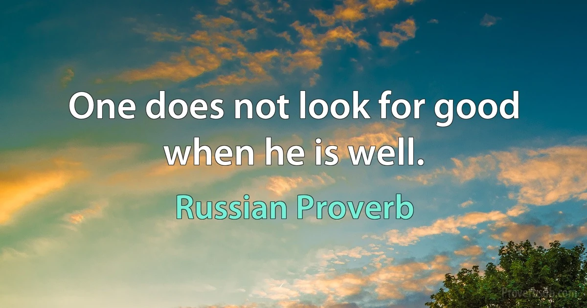 One does not look for good when he is well. (Russian Proverb)