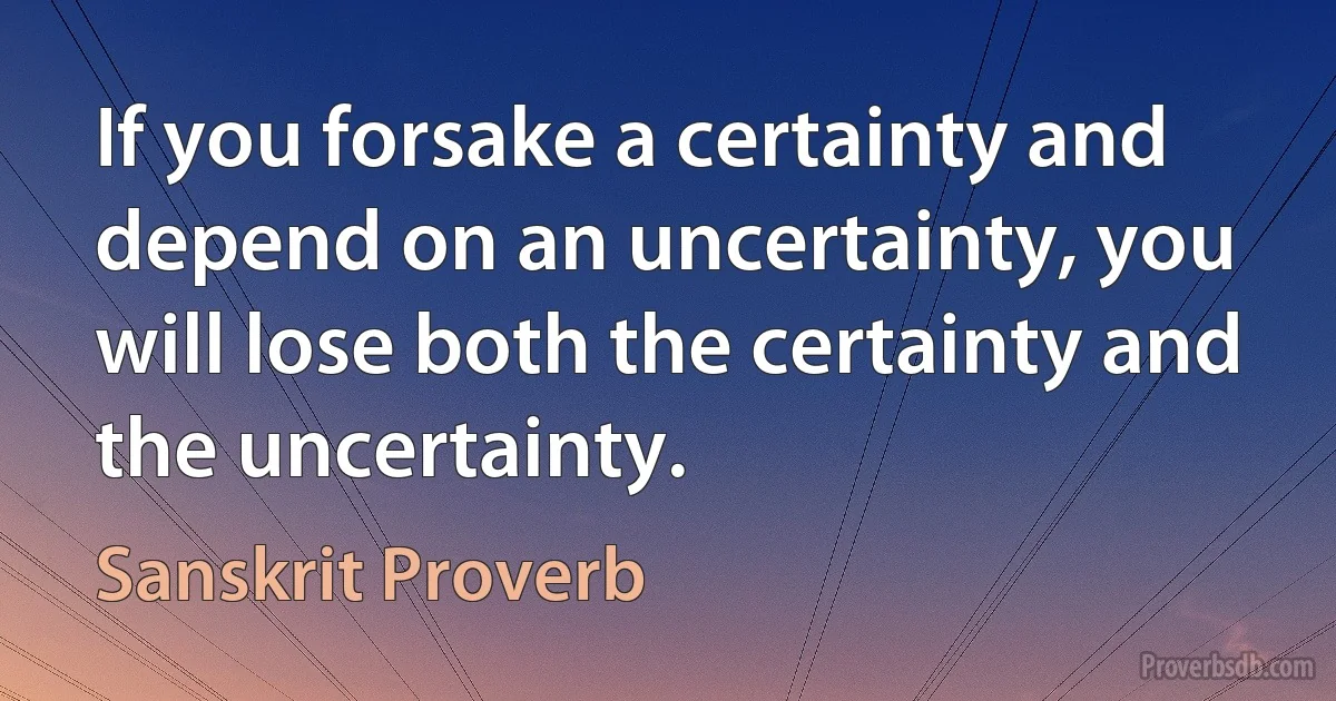 If you forsake a certainty and depend on an uncertainty, you will lose both the certainty and the uncertainty. (Sanskrit Proverb)