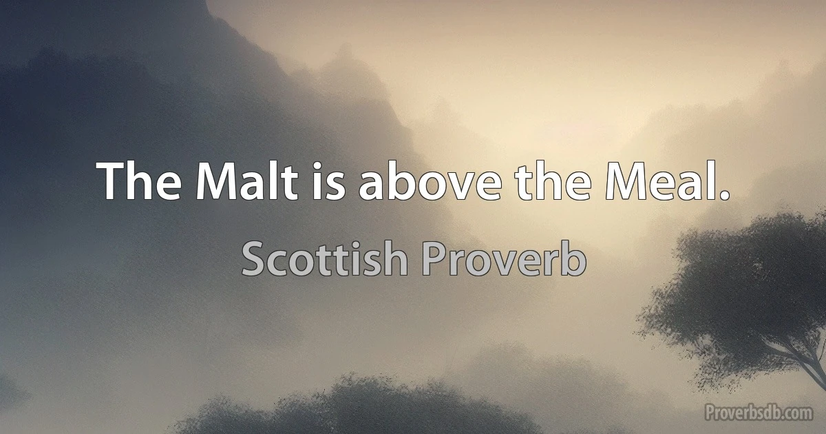 The Malt is above the Meal. (Scottish Proverb)