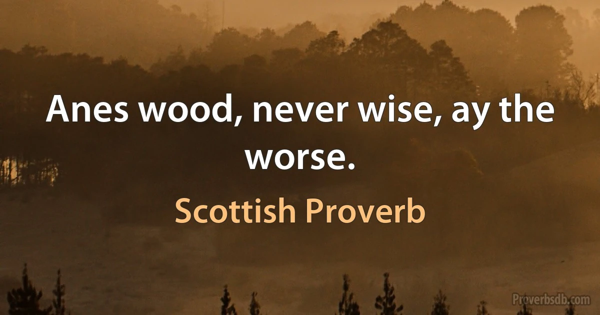 Anes wood, never wise, ay the worse. (Scottish Proverb)