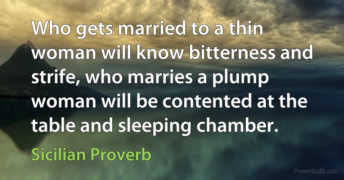 Who gets married to a thin woman will know bitterness and strife, who marries a plump woman will be contented at the table and sleeping chamber. (Sicilian Proverb)