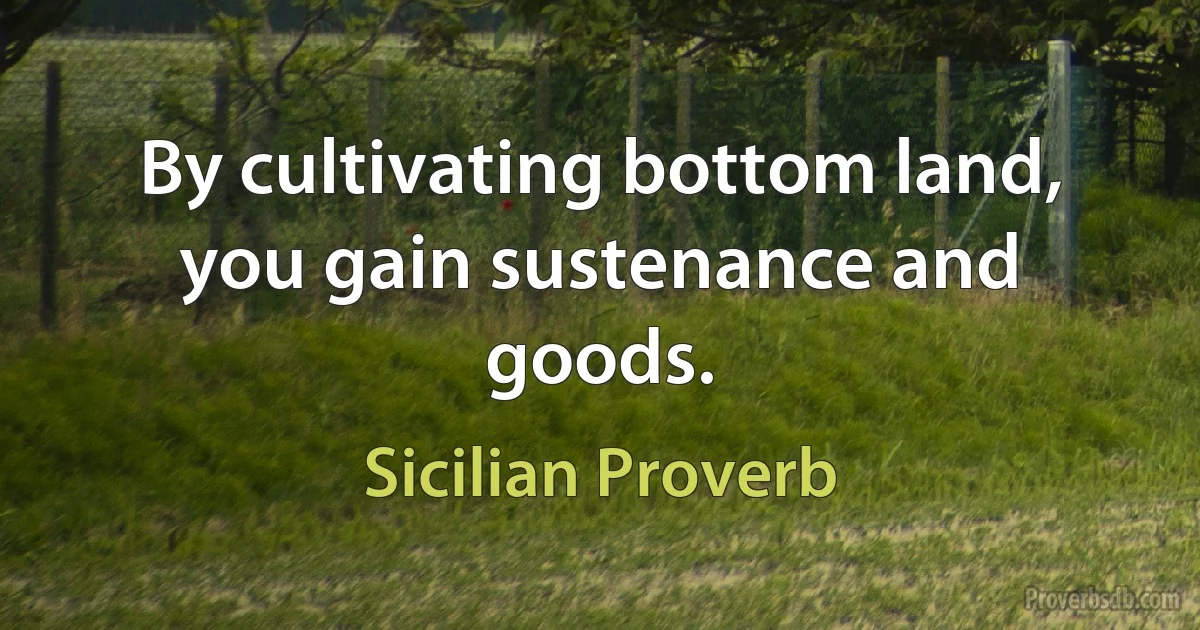 By cultivating bottom land, you gain sustenance and goods. (Sicilian Proverb)