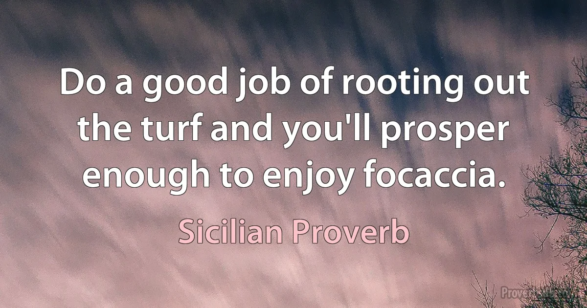 Do a good job of rooting out the turf and you'll prosper enough to enjoy focaccia. (Sicilian Proverb)