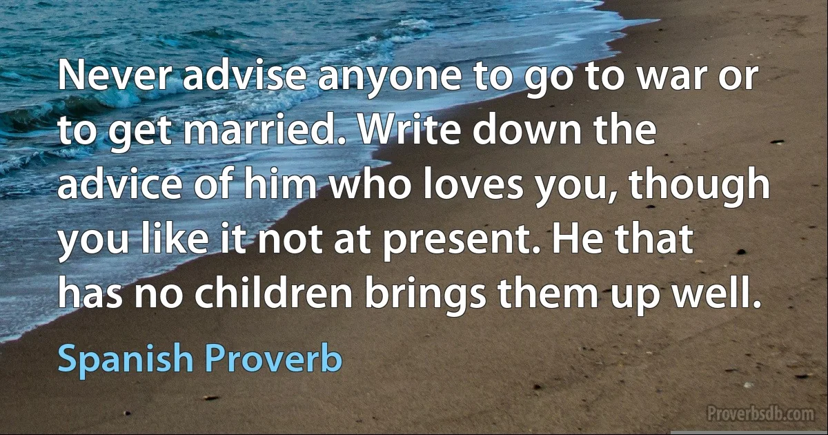 Never advise anyone to go to war or to get married. Write down the advice of him who loves you, though you like it not at present. He that has no children brings them up well. (Spanish Proverb)