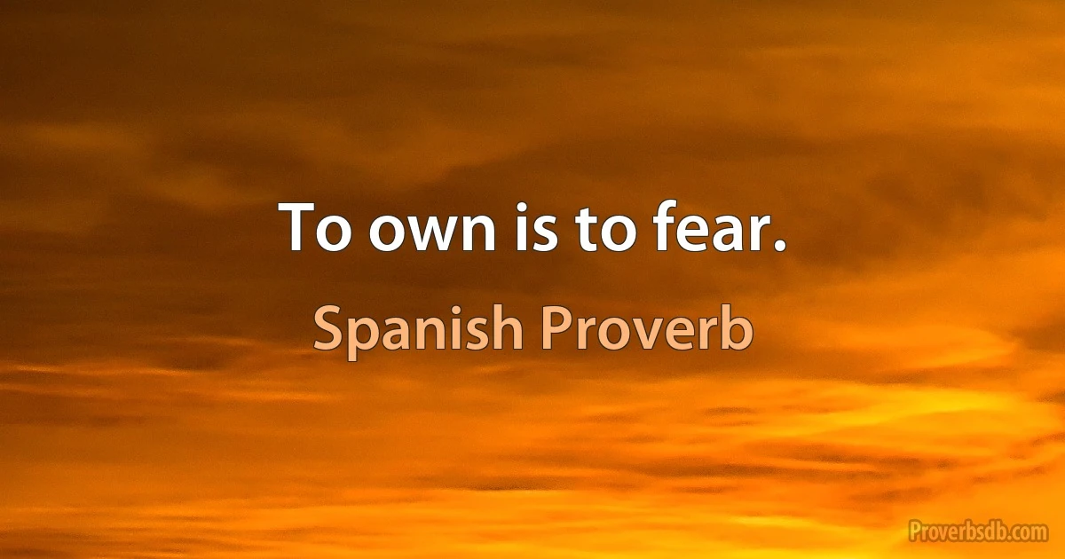 To own is to fear. (Spanish Proverb)