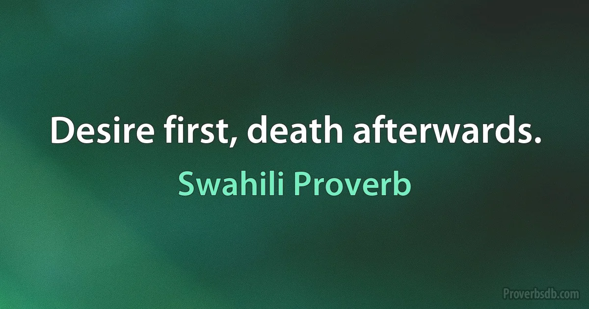 Desire first, death afterwards. (Swahili Proverb)