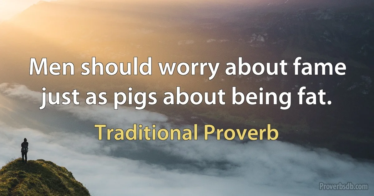 Men should worry about fame just as pigs about being fat. (Traditional Proverb)