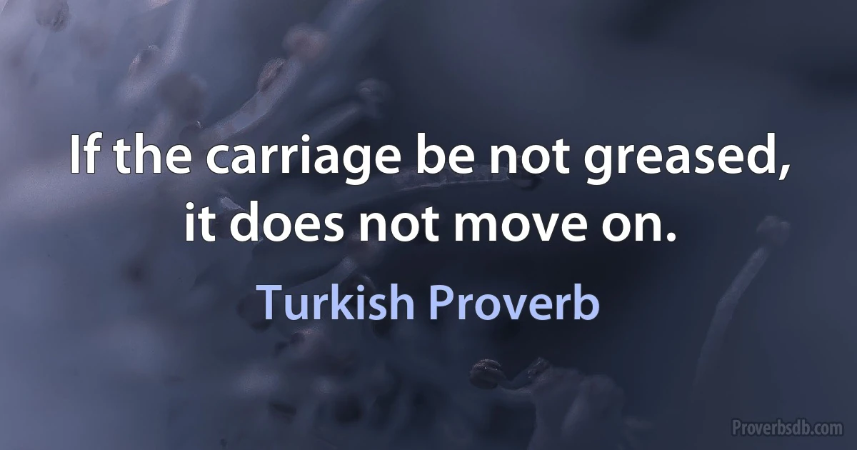 If the carriage be not greased, it does not move on. (Turkish Proverb)