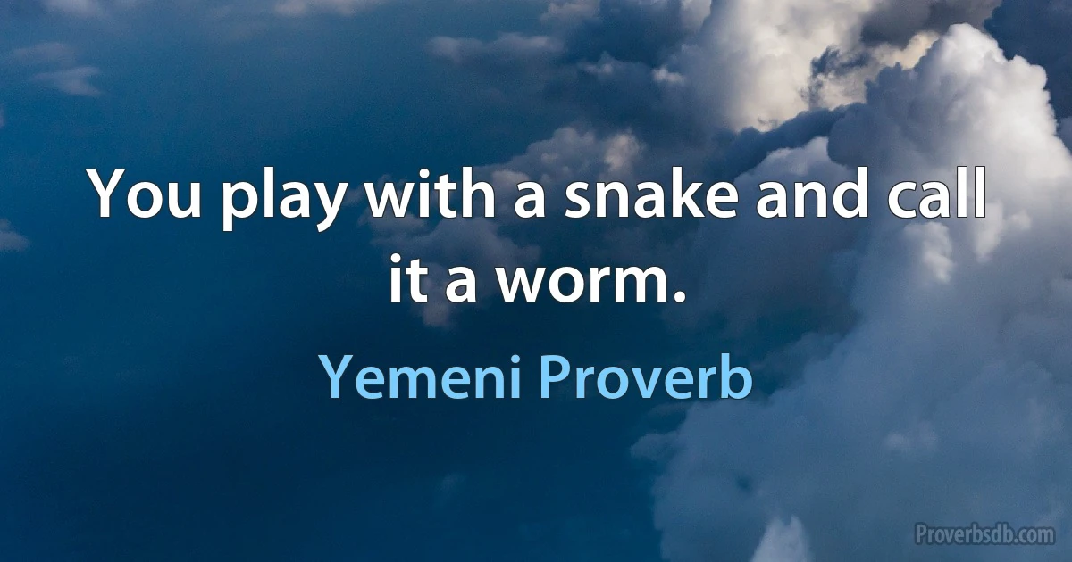 You play with a snake and call it a worm. (Yemeni Proverb)