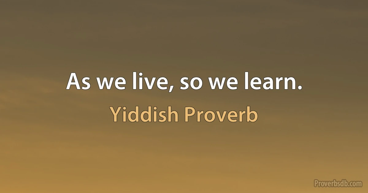 As we live, so we learn. (Yiddish Proverb)