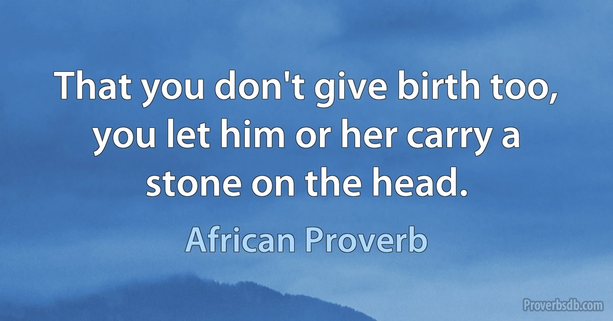 That you don't give birth too, you let him or her carry a stone on the head. (African Proverb)