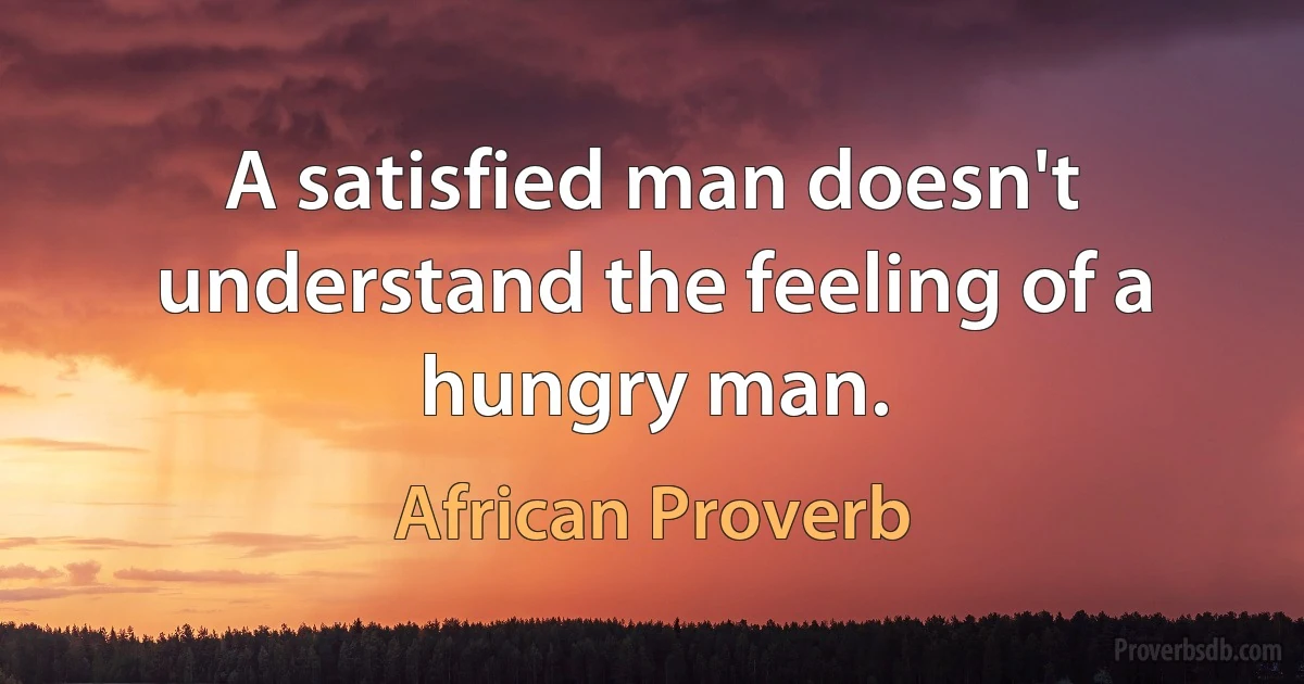 A satisfied man doesn't understand the feeling of a hungry man. (African Proverb)