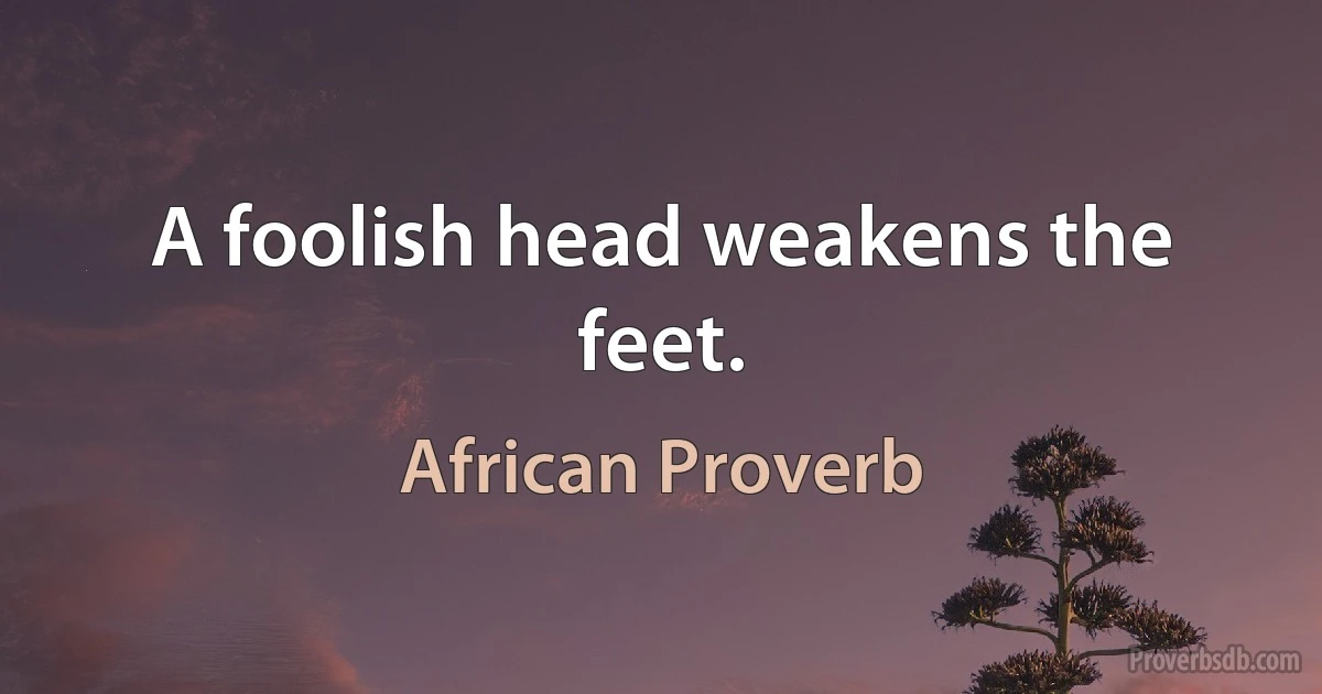 A foolish head weakens the feet. (African Proverb)