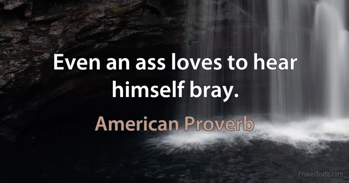 Even an ass loves to hear himself bray. (American Proverb)