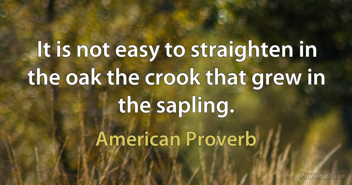 It is not easy to straighten in the oak the crook that grew in the sapling. (American Proverb)