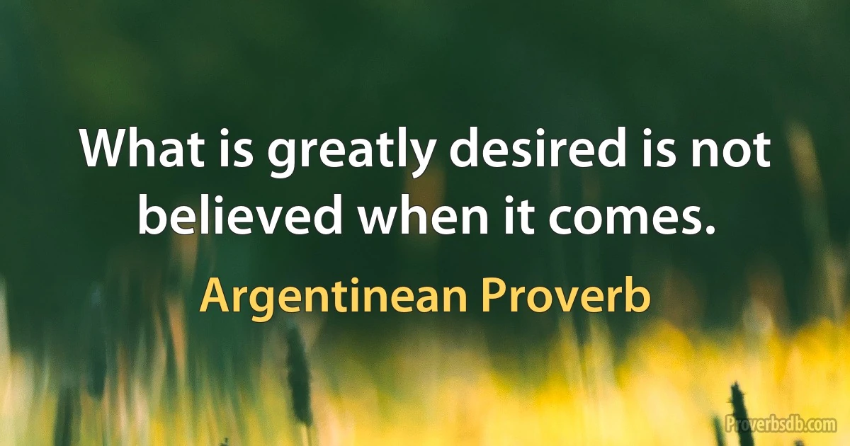 What is greatly desired is not believed when it comes. (Argentinean Proverb)