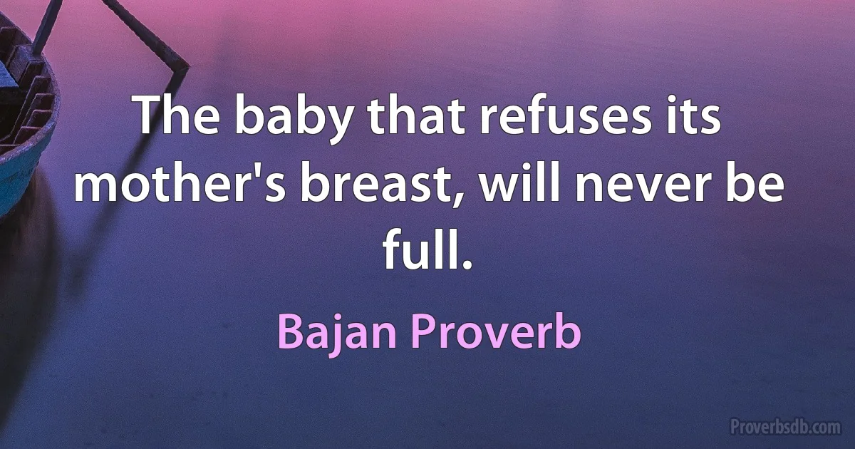 The baby that refuses its mother's breast, will never be full. (Bajan Proverb)