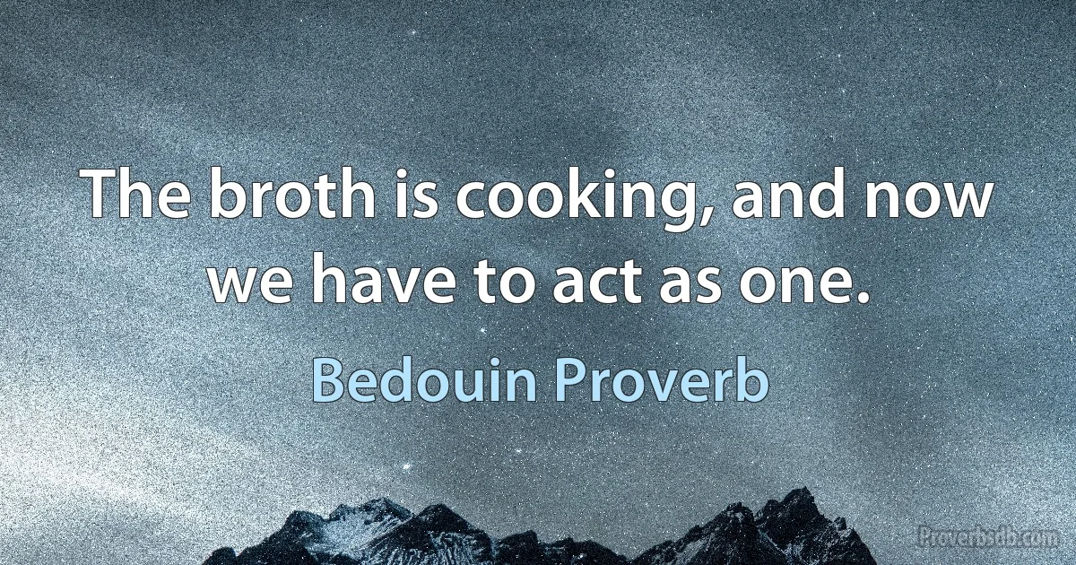 The broth is cooking, and now we have to act as one. (Bedouin Proverb)