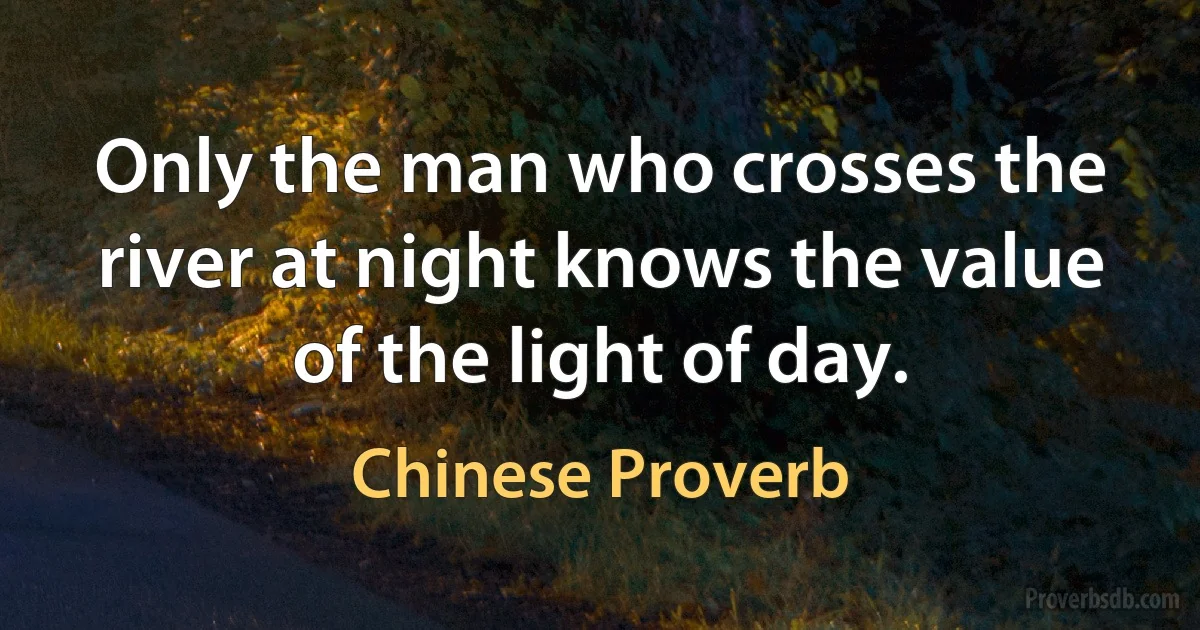 Only the man who crosses the river at night knows the value of the light of day. (Chinese Proverb)