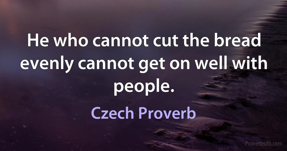 He who cannot cut the bread evenly cannot get on well with people. (Czech Proverb)