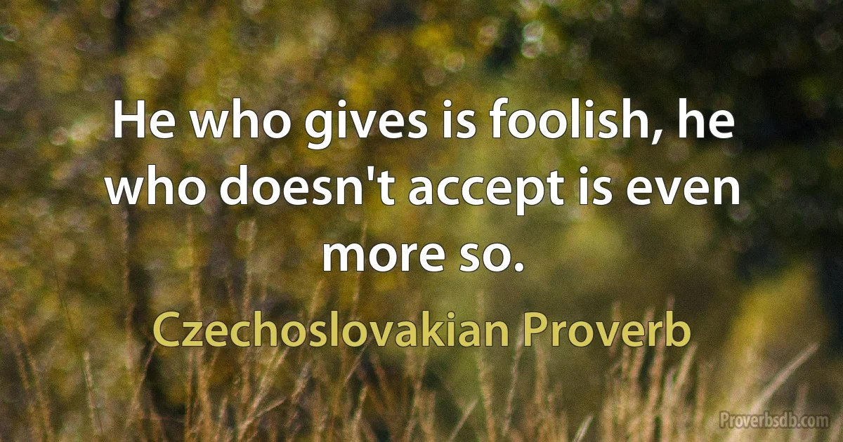 He who gives is foolish, he who doesn't accept is even more so. (Czechoslovakian Proverb)