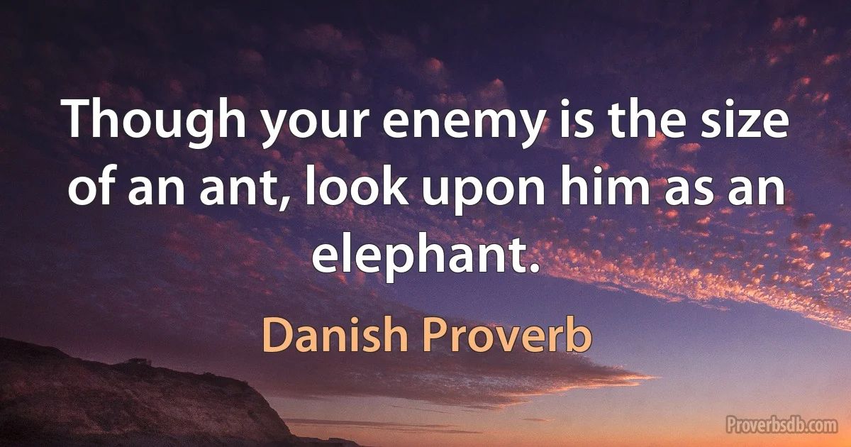 Though your enemy is the size of an ant, look upon him as an elephant. (Danish Proverb)