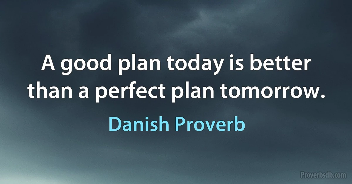 A good plan today is better than a perfect plan tomorrow. (Danish Proverb)