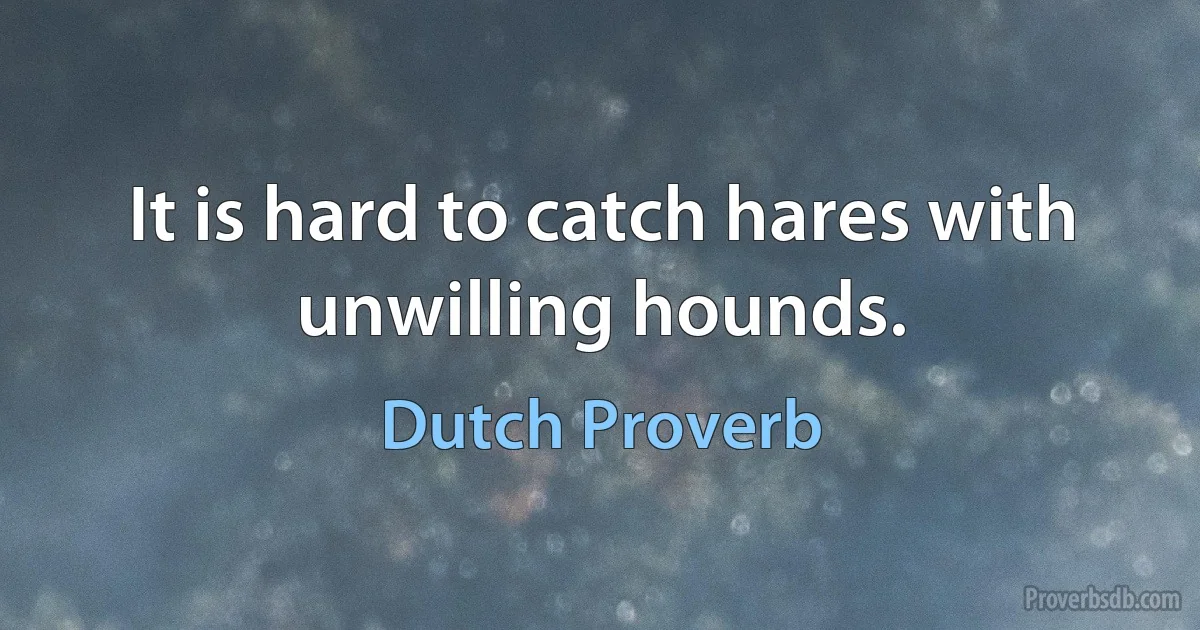 It is hard to catch hares with unwilling hounds. (Dutch Proverb)