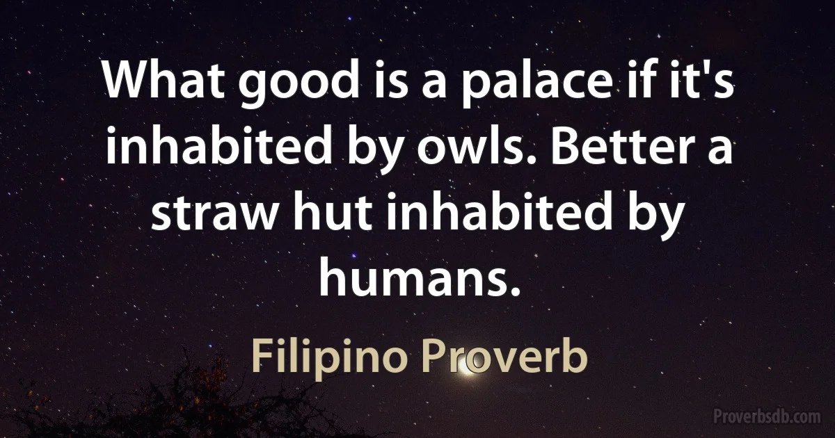 What good is a palace if it's inhabited by owls. Better a straw hut inhabited by humans. (Filipino Proverb)