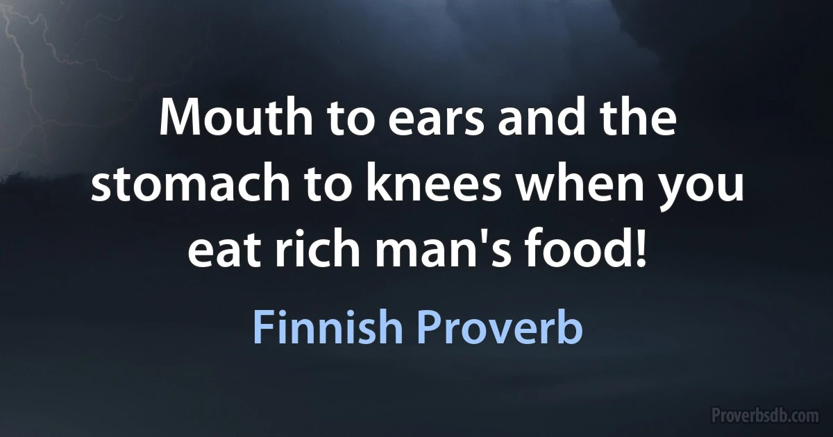 Mouth to ears and the stomach to knees when you eat rich man's food! (Finnish Proverb)