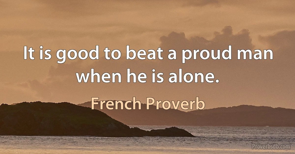 It is good to beat a proud man when he is alone. (French Proverb)