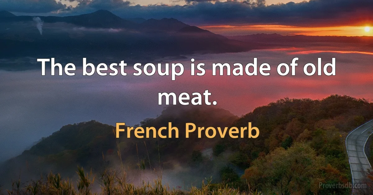 The best soup is made of old meat. (French Proverb)