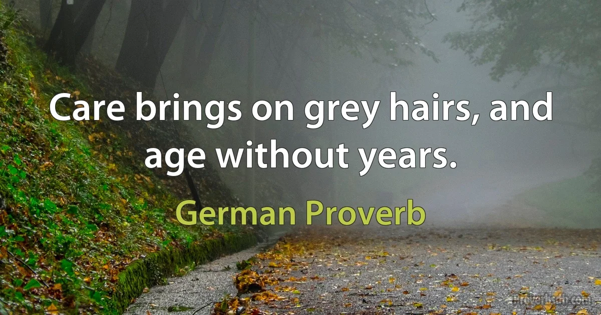 Care brings on grey hairs, and age without years. (German Proverb)