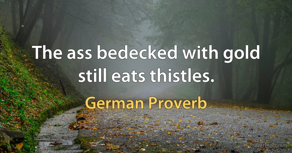 The ass bedecked with gold still eats thistles. (German Proverb)