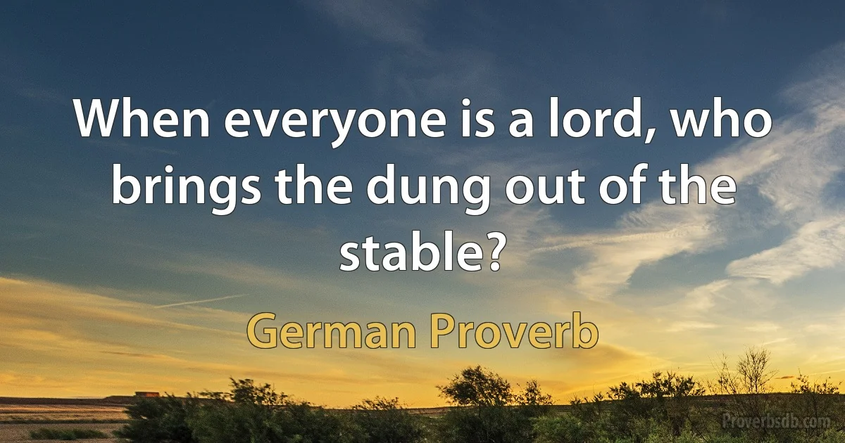 When everyone is a lord, who brings the dung out of the stable? (German Proverb)